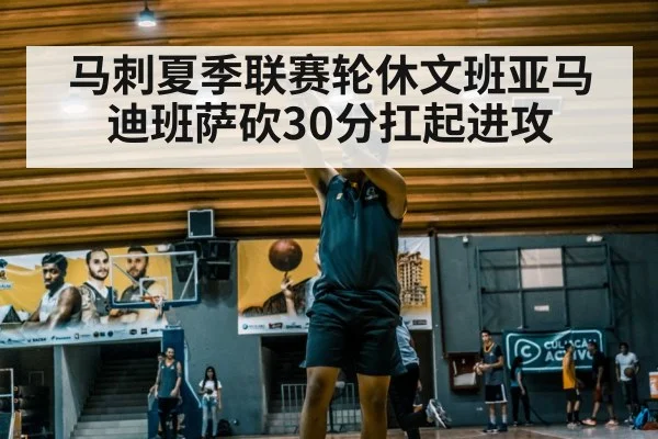 马刺夏季联赛轮休文班亚马迪班萨砍30分扛起进攻