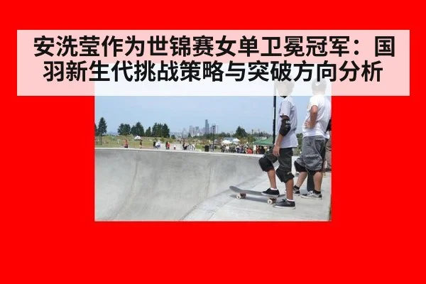 安洗莹作为世锦赛女单卫冕冠军:国羽新生代挑战策略与突破方向分析