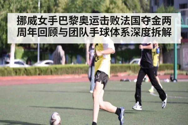 挪威女手巴黎奥运击败法国夺金两周年回顾与团队手球体系深度拆解